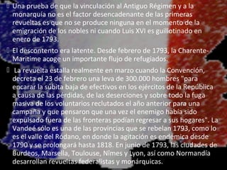  Una prueba de que la vinculación al Antiguo Régimen y a la
  monarquía no es el factor desencadenante de las primeras
  revueltas es que no se produce ninguna en el momento de la
  emigración de los nobles ni cuando Luis XVI es guillotinado en
  enero de 1793.
 El descontento era latente. Desde febrero de 1793, la Charente-
  Maritime acoge un importante flujo de refugiados.
 La revuelta estalla realmente en marzo cuando la Convención,
  decreta el 23 de febrero una leva de 300.000 hombres "para
  encarar la súbita baja de efectivos en los ejércitos de la República
  a causa de las pérdidas, de las deserciones y sobre todo la fuga
  masiva de los voluntarios reclutados el año anterior para una
  campaña y que pensaron que una vez el enemigo había sido
  expulsado fuera de las fronteras podían regresar a sus hogares". La
  Vandeé sólo es una de las provincias que se rebelan 1793, como lo
  es el valle del Ródano, en donde la agitación es endémica desde
  1790 y se prolongará hasta 1818. En junio de 1793, las ciudades de
  Burdeos, Marsella, Toulouse, Nîmes y Lyon, así como Normandía
  desarrollan revueltas federalistas y monárquicas.
 