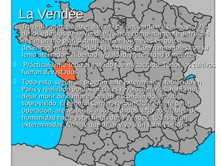 La Vendée
 Tragedia inimaginable: diez mil de cincuenta mil casas, el 20 %
  de los edificios de la Vendée, fueron completamente derruidas
  según un frío plan sistemático, en los meses en que se
  desencadenó la furia de los jacobinos gubernamentales con su
  lema aterrador: «libertad, igualdad, fraternidad o muerte».
 Prácticamente todo el ganado fue masacrado. Todos los cultivos
  fueron devastados.
 Todo esto, según un programa de exterminio establecido en
  París y realizado por los oficiales revolucionarios: había que
  dejar morir de hambre a quien, escondiéndose, había
  sobrevivido. El general Carrier, responsable en jefe de la
  operación, arengaba así a sus soldados: «No nos hablen de
  humanidad hacia estas fieras de la Vendée: todas serán
  exterminadas. No hay que dejar vivo a un solo rebelde.»
                                                    rebelde
 