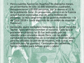  Pero ¿cuántos fueron los muertos? En dieciocho meses,
  en un territorio de sólo 10.000 kilómetros cuadrados,
  desaparecieron 120.000 personas, por lo menos el 15 %
  de la población total. En proporción, como si en la Francia
  actual fueran asesinadas más de ocho millones de
  personas. La más sangrienta de las guerras modernas —la
  de 1914-1918— costó algo más de un millón de muertos
  franceses.
 Genocidio, pues; verdadero holocausto; y, como comenta
  Secher, tales términos remiten al nazismo. Todo lo que
  pusieron en práctica las SS fue anticipado por los
  «demócratas» enviados desde París: con las pieles
  curtidas de los habitantes de la Vendée se hicieron botas
  para los oficiales (la piel de las mujeres, más suave, era
  utilizada para los guantes). Centenares de cadáveres
  fueron hervidos para extraer grasa y jabón
 