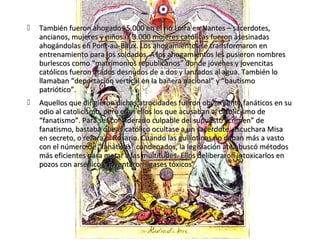    También fueron ahogados 5.000 en el río Loira en Nantes – sacerdotes,
    ancianos, mujeres y niños. Y 3.000 mujeres católicas fueron asesinadas
    ahogándolas en Pont-au-Baux. Los ahogamientos se transformaron en
    entrenamiento para los soldados. A los ahogamientos les pusieron nombres
    burlescos como “matrimonios republicanos” donde jóvenes y jovencitas
    católicos fueron atados desnudos de a dos y lanzados al agua. También lo
    llamaban “deportación vertical en la bañera nacional” y “bautismo
    patriótico”.
   Aquellos que dirigieron dichas atrocidades fueron obviamente fanáticos en su
    odio al catolicismo, pero eran ellos los que acusaban al catolicismo de
    “fanatismo”. Para ser considerado culpable del supuesto “crimen” de
    fanatismo, bastaba que el católico ocultase a un sacerdote, escuchara Misa
    en secreto, o rezara el Rosario. Cuando las guillotinas no daban más a vasto
    con el número de “fanáticos” condenados, la legislación atea buscó métodos
    más eficientes para matar a las multitudes. Ellos deliberaron intoxicarlos en
    pozos con arsénico e inventaron “gases tóxicos”.
 