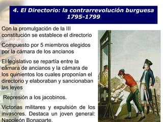 4. El Directorio: la contrarrevolución burguesa
                        1795-1799

Con la promulgación de la III
constitución se establece el directorio
Compuesto por 5 miembros elegidos
por la cámara de los ancianos
El legislativo se repartía entre la
cámara de ancianos y la cámara de
los quinientos los cuales proponían el
directorio y elaboraban y sancionaban
las leyes
Represión a los jacobinos.
Victorias militares y expulsión de los
invasores. Destaca un joven general:
 