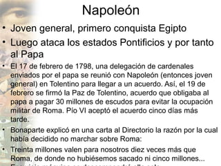 Napoleón
• Joven general, primero conquista Egipto
• Luego ataca los estados Pontificios y por tanto
  al Papa
• El 17 de febrero de 1798, una delegación de cardenales
  enviados por el papa se reunió con Napoleón (entonces joven
  general) en Tolentino para llegar a un acuerdo. Así, el 19 de
  febrero se firmó la Paz de Tolentino, acuerdo que obligaba al
  papa a pagar 30 millones de escudos para evitar la ocupación
  militar de Roma. Pío VI aceptó el acuerdo cinco días más
  tarde.
• Bonaparte explicó en una carta al Directorio la razón por la cual
  había decidido no marchar sobre Roma:
• Treinta millones valen para nosotros diez veces más que
  Roma, de donde no hubiésemos sacado ni cinco millones...
 