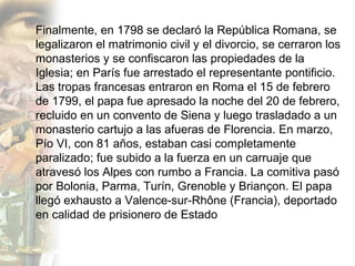 Finalmente, en 1798 se declaró la República Romana, se
legalizaron el matrimonio civil y el divorcio, se cerraron los
monasterios y se confiscaron las propiedades de la
Iglesia; en París fue arrestado el representante pontificio.
Las tropas francesas entraron en Roma el 15 de febrero
de 1799, el papa fue apresado la noche del 20 de febrero,
recluido en un convento de Siena y luego trasladado a un
monasterio cartujo a las afueras de Florencia. En marzo,
Pío VI, con 81 años, estaban casi completamente
paralizado; fue subido a la fuerza en un carruaje que
atravesó los Alpes con rumbo a Francia. La comitiva pasó
por Bolonia, Parma, Turín, Grenoble y Briançon. El papa
llegó exhausto a Valence-sur-Rhône (Francia), deportado
en calidad de prisionero de Estado
 