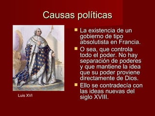 Causas políticas
                     La existencia de un
                      gobierno de tipo
                      absolutista en Francia.
                     O sea, que controla
                      todo el poder. No hay
                      separación de poderes
                      y que mantiene la idea
                      que su poder proviene
                      directamente de Dios.
                     Ello se contradecía con
                      las ideas nuevas del
Luis XVI
                      siglo XVIII.
 