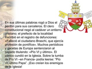 En sus últimas palabras rogó a Dios el
perdón para sus carceleros. El clero
constitucional negó al cadáver un entierro
cristiano; el prefecto de la localidad
inscribió en el registro de defunciones:
«Falleció el ciudadano Braschi, que ejercía
profesión de pontífice». Muchos periódicos
y gacetas de Europa sentenciaron al
papado titulando: «Pío VI y último». El
pánico cundió en la Iglesia. Sobre la tumba
de Pío VI –en Francia- podía leerse: “Pío
VI, último Papa”. ¡Eso creían los enemigos
de la Iglesia!
 