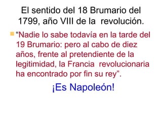 El sentido del 18 Brumario del
  1799, año VIII de la revolución.
 “Nadie lo sabe todavía en la tarde del
 19 Brumario: pero al cabo de diez
 años, frente al pretendiente de la
 legitimidad, la Francia revolucionaria
 ha encontrado por fin su rey”.
           ¡Es Napoleón!
 