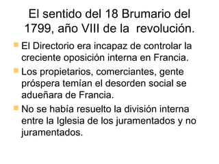 El sentido del 18 Brumario del
  1799, año VIII de la revolución.
 El Directorio era incapaz de controlar la
  creciente oposición interna en Francia.
 Los propietarios, comerciantes, gente
  próspera temían el desorden social se
  adueñara de Francia.
 No se había resuelto la división interna
  entre la Iglesia de los juramentados y no
  juramentados.
 