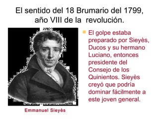 El sentido del 18 Brumario del 1799,
     año VIII de la revolución.
                        El golpe estaba
                         preparado por Sieyès,
                         Ducos y su hermano
                         Luciano, entonces
                         presidente del
                         Consejo de los
                         Quinientos. Sieyès
                         creyó que podría
                         dominar fácilmente a
                         este joven general.
  Emmanuel Siey ès
 