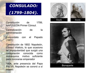 CONSULADO:
  (1799-1804).
                                     Sieyés               Ducos.
Constitución  de        1799,
NAPOLEÓN Primer Cónsul.
Centralización         de       la
administración
Concordato       con   el   Papado
(1801)
Constitución de 1802: Napoleón,
Cónsul Vitalicio, lo que ocasiono
tal impopularidad que surgió una
conspiración conocida como
monárquica. motivo suficiente
para coronarse emperador
1804, ante presencia del Papa
Pío VII, Napoleón se coronó a sí              Bonaparte
mismo.
 