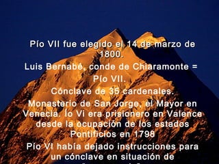 Pío VII fue elegido el 14 de marzo de
                   1800.
Luis Bernabé, conde de Chiaramonte =
                 Pío VII.
       Cónclave de 35 cardenales.
 Monasterio de San Jorge, el Mayor en
Venecia. Ío Vi era prisionero en Valence
   desde la ocupación de los estados
            Pontificios en 1798
 Pío VI había dejado instrucciones para
      un cónclave en situación de
 