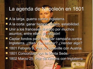 La agenda de Napoleón en 1801
   A la larga, guerra contra Inglaterra.
   A la corta: ganar tiempo, dinero, estabilidad.
   Unir a los franceses dividido por muchos
    asuntos, entre ellos, ¡la religión!
   Captar fondos para financiar campaña contra
    Inglaterra. ¿Haití y su azúcar? ¿Vender algo?
   1801 Febrero 9, Paz de Luneville con Austria.
   1801 Concordato con la Santa Sede.
   1802 Marzo 25, Paz de Amiens con Inglaterra.
 