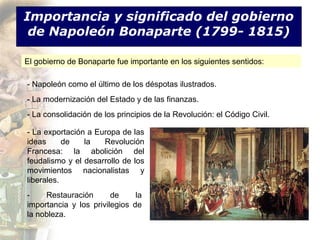Importancia y significado del gobierno
 de Napoleón Bonaparte (1799- 1815)

El gobierno de Bonaparte fue importante en los siguientes sentidos:

- Napoleón como el último de los déspotas ilustrados.
- La modernización del Estado y de las finanzas.
- La consolidación de los principios de la Revolución: el Código Civil.

- La exportación a Europa de las
ideas      de   la   Revolución
Francesa: la abolición del
feudalismo y el desarrollo de los
movimientos nacionalistas y
liberales.
-    Restauración       de     la
importancia y los privilegios de
la nobleza.
 