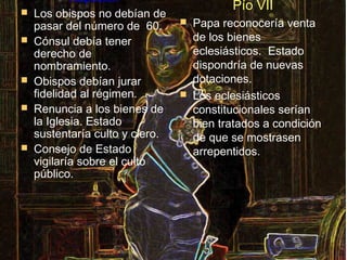 Napoleón
                                            Pío VII
   Los obispos no debían de
    pasar del número de 60.         Papa reconocería venta
   Cónsul debía tener               de los bienes
    derecho de                       eclesiásticos. Estado
    nombramiento.                    dispondría de nuevas
   Obispos debían jurar             dotaciones.
    fidelidad al régimen.           Los eclesiásticos
   Renuncia a los bienes de         constitucionales serían
    la Iglesia. Estado               bien tratados a condición
    sustentaría culto y clero.       de que se mostrasen
   Consejo de Estado                arrepentidos.
    vigilaría sobre el culto
    público.
 