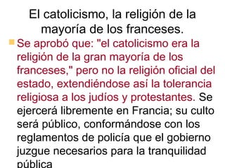 El catolicismo, la religión de la
     mayoría de los franceses.
 Se aprobó que: "el catolicismo era la
 religión de la gran mayoría de los
 franceses," pero no la religión oficial del
 estado, extendiéndose así la tolerancia
 religiosa a los judíos y protestantes. Se
 ejercerá libremente en Francia; su culto
 será público, conformándose con los
 reglamentos de policía que el gobierno
 juzgue necesarios para la tranquilidad
 pública
 