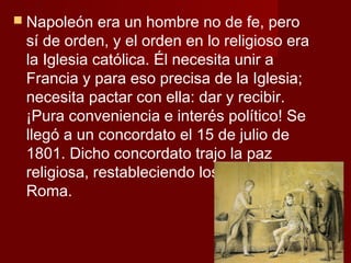  Napoleón   era un hombre no de fe, pero
 sí de orden, y el orden en lo religioso era
 la Iglesia católica. Él necesita unir a
 Francia y para eso precisa de la Iglesia;
 necesita pactar con ella: dar y recibir.
 ¡Pura conveniencia e interés político! Se
 llegó a un concordato el 15 de julio de
 1801. Dicho concordato trajo la paz
 religiosa, restableciendo los vínculos con
 Roma.
 