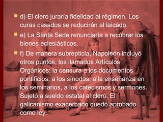    d) El clero juraría fidelidad al régimen. Los
    curas casados se reducirán al laicado.
   e) La Santa Sede renunciaría a recobrar los
    bienes eclesiásticos.
   f) De manera subrepticia, Napoleón incluyó
    otros puntos, los llamados Artículos
    Orgánicos: la censura a los documentos
    pontificios, a los sínodos, a la enseñanza en
    los seminarios, a los catecismos y sermones.
    Sujetó a sueldo estatal al clero. El
    galicanismo exacerbado quedó aprobado
    como ley.
 