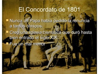 El Concordato de 1801
 Nunca un Papa había pedido la renuncia
  a tantos obispos.
 Creo una Iglesia cismática que duró hasta
  bien entrado el siglo XIX.
 Fue un mal menor
 
