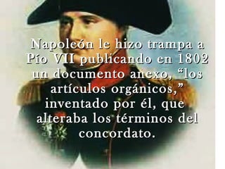 Napoleón le hizo trampa a
Pío VII publicando en 1802
 un documento anexo, “los
     artículos orgánicos,”
   inventado por él, que
  alteraba los términos del
          concordato.
 