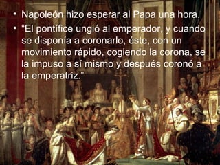 • Napoleón hizo esperar al Papa una hora.
• “El pontífice ungió al emperador, y cuando
  se disponía a coronarlo, éste, con un
  movimiento rápido, cogiendo la corona, se
  la impuso a sí mismo y después coronó a
  la emperatriz.”
 