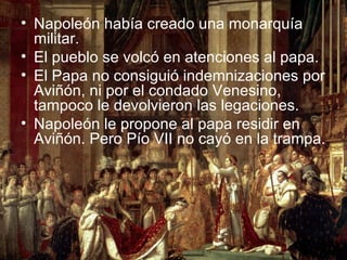 • Napoleón había creado una monarquía
  militar.
• El pueblo se volcó en atenciones al papa.
• El Papa no consiguió indemnizaciones por
  Aviñón, ni por el condado Venesino,
  tampoco le devolvieron las legaciones.
• Napoleón le propone al papa residir en
  Aviñón. Pero Pío VII no cayó en la trampa.
 