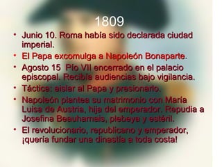 1809
• Junio 10. Roma había sido declarada ciudad
  imperial.
• El Papa excomulga a Napoleón Bonaparte .
• Agosto 15 Pío VII encerrado en el palacio
  episcopal. Recibía audiencias bajo vigilancia.
• Táctica: aislar al Papa y presionarlo.
• Napoleón plantea su matrimonio con María
  Luisa de Austria, hija del emperador. Repudia a
  Josefina Beauharnais, plebeya y estéril.
• El revolucionario, republicano y emperador,
  ¡quería fundar una dinastía a toda costa!
 