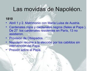 Las movidas de Napoléon.
1810
• Abril 1 y 2. Matrimonio con María Luisa de Austria.
• Cardenales rojos y cardenales negros (fieles al Papa ).
  De 27 los cardenales residentes en París, 13 no
  asistieron.
• Provisión de Obispados.
• Napoleón recurre a la elección por los cabildos sin
  intervención del Papa.
• Presión sobre el Papa.
 