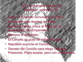 1811 aumenta la presión de
            Napoleón sobre Pío VII.

• Junio 17, Concilio convocado en París.
• El Concilio pide libertad del Papa.
• Cardenal Maury critica al Papa por la
  excomunión del Emperador..
• Obispos le defienden.
• El Concilio se puso de parte del papa.
• Napoleón suprime el Concilio.
• Decreto del Concilio para elegir Obispos.
  Presiones. Papa acepta, pero con condiciones.
 