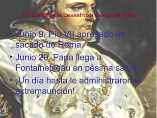 1812 año de la desastrosa campaña rusa.


• Junio 9, Pío VII apresado es
  sacado de Roma.
• Junio 20, Papa llega a
  Fontainebleau en pésima salud.
• ¡Un día hasta le administraron la
  extremaunción!
 