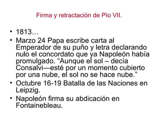 Firma y retractación de Pío VII.

• 1813…
• Marzo 24 Papa escribe carta al
  Emperador de su puño y letra declarando
  nulo el concordato que ya Napoleón había
  promulgado. “Aunque el sol – decía
  Consalvi—esté por un momento cubierto
  por una nube, el sol no se hace nube.”
• Octubre 16-19 Batalla de las Naciones en
  Leipzig.
• Napoleón firma su abdicación en
  Fontainebleau.
 