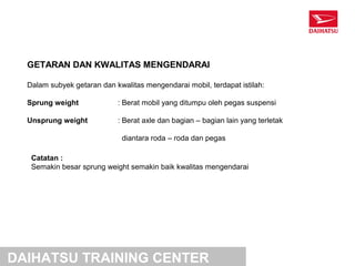 GETARAN DAN KWALITAS MENGENDARAI

  Dalam subyek getaran dan kwalitas mengendarai mobil, terdapat istilah:

  Sprung weight             : Berat mobil yang ditumpu oleh pegas suspensi

  Unsprung weight           : Berat axle dan bagian – bagian lain yang terletak

                             diantara roda – roda dan pegas

   Catatan :
   Semakin besar sprung weight semakin baik kwalitas mengendarai




DAIHATSU TRAINING CENTER
 