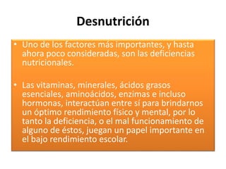 Desnutrición
• Uno de los factores más importantes, y hasta
ahora poco consideradas, son las deficiencias
nutricionales.
• Las vitaminas, minerales, ácidos grasos
esenciales, aminoácidos, enzimas e incluso
hormonas, interactúan entre sí para brindarnos
un óptimo rendimiento físico y mental, por lo
tanto la deficiencia, o el mal funcionamiento de
alguno de éstos, juegan un papel importante en
el bajo rendimiento escolar.
 