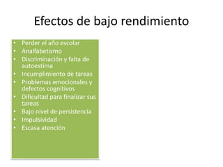 Efectos de bajo rendimiento
• Perder el año escolar
• Analfabetismo
• Discriminación y falta de
autoestima
• Incumplimiento de tareas
• Problemas emocionales y
defectos cognitivos
• Dificultad para finalizar sus
tareas
• Bajo nivel de persistencia
• Impulsividad
• Escasa atención
 