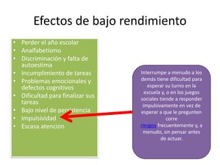 Efectos de bajo rendimiento
• Perder el año escolar
• Analfabetismo
• Discriminación y falta de
autoestima
• Incumplimiento de tareas
• Problemas emocionales y
defectos cognitivos
• Dificultad para finalizar sus
tareas
• Bajo nivel de persistencia
• Impulsividad
• Escasa atención
Interrumpe a menudo a los
demás tiene dificultad para
esperar su turno en la
escuela y, o en los juegos
sociales tiende a responder
impulsivamente en vez de
esperar a que le pregunten
corre
riesgos frecuentemente y, a
menudo, sin pensar antes
de actuar.
 