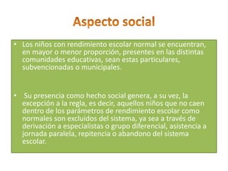 • Los niños con rendimiento escolar normal se encuentran,
en mayor o menor proporción, presentes en las distintas
comunidades educativas, sean estas particulares,
subvencionadas o municipales.
• Su presencia como hecho social genera, a su vez, la
excepción a la regla, es decir, aquellos niños que no caen
dentro de los parámetros de rendimiento escolar como
normales son excluidos del sistema, ya sea a través de
derivación a especialistas o grupo diferencial, asistencia a
jornada paralela, repitencia o abandono del sistema
escolar.
 