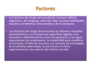 • Los factores de riesgo del estudiante incluyen déficits
cognitivos, del lenguaje, atención lábil, escasas habilidades
sociales y problemas emocionales y de la conducta.
• Los factores de riesgo de la escuela se refieren a aquellas
características y circunstancias específicas ligadas a los
docentes y administrativos como los prejuicios y las bajas
expectativas de rendimiento, la inhabilidad para modificar
el currículo, la falta de recursos y la carencia de estrategias
de enseñanza adecuadas, la estructura, el clima
organizacional y los valores del sistema escolar.
 