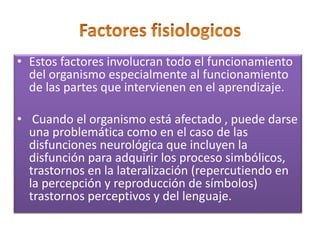 • Estos factores involucran todo el funcionamiento
del organismo especialmente al funcionamiento
de las partes que intervienen en el aprendizaje.
• Cuando el organismo está afectado , puede darse
una problemática como en el caso de las
disfunciones neurológica que incluyen la
disfunción para adquirir los proceso simbólicos,
trastornos en la lateralización (repercutiendo en
la percepción y reproducción de símbolos)
trastornos perceptivos y del lenguaje.
 
