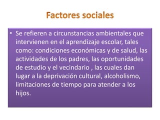 • Se refieren a circunstancias ambientales que
intervienen en el aprendizaje escolar, tales
como: condiciones económicas y de salud, las
actividades de los padres, las oportunidades
de estudio y el vecindario , las cuales dan
lugar a la deprivación cultural, alcoholismo,
limitaciones de tiempo para atender a los
hijos.
 
