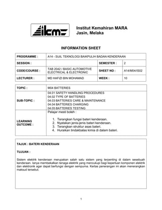 Institut Kemahiran MARA
                                           Jasin, Melaka


                                INFORMATION SHEET

PROGRAMME :           A14 - SIJIL TEKNOLOGI BAIKPULIH BADAN KENDERAAN

SESSION :                                                  SEMESTER :       2

                      TAB 2042 / BASIC AUTOMOTIVE
CODE/COURSE :                                              SHEET NO :       A14/M04/IS02
                      ELECTRICAL & ELECTRONIC

LECTURER :            MD HAFIZI BIN MOHAMAD                WEEK :           10


TOPIC :               M04 BATTERIES
                      04.01 SAFETY HANDLING PROCEDURES
                      04.02 TYPE OF BATTERIES
SUB-TOPIC :           04.03 BATTERIES CARE & MAINTENANCE
                      04.04 BATTERIES CHARGING
                      04.05 BATTERIES TESTING
                      Pelajar mesti boleh :

                         1.   Terangkan fungsi bateri kenderaan.
LEARNING
OUTCOME :
                         2.   Nyatakan jenis-jenis bateri kenderaan.
                         3.   Terangkan struktur asas bateri.
                         4.   Huraikan tindakbalas kimia di dalam bateri.



TAJUK : BATERI KENDERAAN

TUJUAN :

Sistem elektrik kenderaan merupakan salah satu sistem yang terpenting di dalam sesebuah
kenderaan. Ianya membekalkan tenaga elektrik yang mencukupi bagi keperluan komponen elektrik
dan elektronik agar dapat berfungsi dengan sempurna. Kertas penerangan ini akan menerangkan
maksud tersebut.




                                              1
 