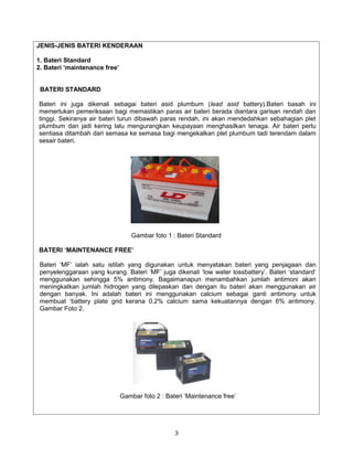 JENIS-JENIS BATERI KENDERAAN

1. Bateri Standard
2. Bateri ‘maintenance free’


 BATERI STANDARD

Bateri ini juga dikenali sebagai bateri asid plumbum (lead asid battery).Bateri basah ini
memerlukan pemeriksaan bagi memastikan paras air bateri berada diantara garisan rendah dan
tinggi. Sekiranya air bateri turun dibawah paras rendah, ini akan mendedahkan sebahagian plet
plumbum dan jadi kering lalu mengurangkan keupayaan menghasilkan tenaga. Air bateri perlu
sentiasa ditambah dari semasa ke semasa bagi mengekalkan plet plumbum tadi terendam dalam
sesair bateri.




                                   Gambar foto 1 : Bateri Standard

BATERI ‘MAINTENANCE FREE’

 Bateri ‘MF’ ialah satu istilah yang digunakan untuk menyatakan bateri yang penjagaan dan
 penyelenggaraan yang kurang. Bateri ‘MF’ juga dikenali ‘low water lossbattery’. Bateri ‘standard’
 menggunakan sehingga 5% antimony. Bagaimanapun menambahkan jumlah antimoni akan
 meningkatkan jumlah hidrogen yang dilepaskan dan dengan itu bateri akan menggunakan air
 dengan banyak. Ini adalah bateri ini menggunakan calcium sebagai ganti antimony untuk
 membuat ‘battery plate grid kerana 0.2% calcium sama kekuatannya dengan 6% antimony.
 Gambar Foto 2.




                               Gambar foto 2 : Bateri ‘Maintenance free’




                                                  3
 