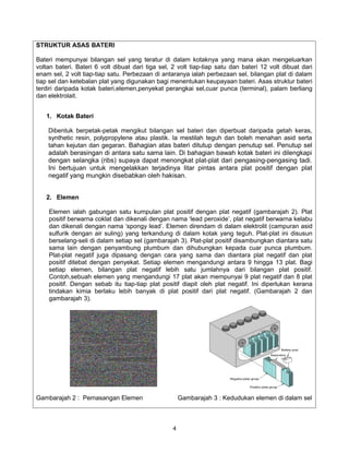 STRUKTUR ASAS BATERI

Bateri mempunyai bilangan sel yang teratur di dalam kotaknya yang mana akan mengeluarkan
voltan bateri. Bateri 6 volt dibuat dari tiga sel, 2 volt tiap-tiap satu dan bateri 12 volt dibuat dari
enam sel, 2 volt tiap-tiap satu. Perbezaan di antaranya ialah perbezaan sel, bilangan plat di dalam
tiap sel dan ketebalan plat yang digunakan bagi menentukan keupayaan bateri. Asas struktur bateri
terdiri daripada kotak bateri,elemen,penyekat perangkai sel,cuar punca (terminal), palam berliang
dan elektrolait.


   1. Kotak Bateri

    Dibentuk berpetak-petak mengikut bilangan sel bateri dan diperbuat daripada getah keras,
    synthetic resin, polypropylene atau plastik. Ia mestilah teguh dan boleh menahan asid serta
    tahan kejutan dan gegaran. Bahagian atas bateri ditutup dengan penutup sel. Penutup sel
    adalah berasingan di antara satu sama lain. Di bahagian bawah kotak bateri ini dilengkapi
    dengan selangka (ribs) supaya dapat menongkat plat-plat dari pengasing-pengasing tadi.
    Ini bertujuan untuk mengelakkan terjadinya litar pintas antara plat positif dengan plat
    negatif yang mungkin disebabkan oleh hakisan.


   2. Elemen

    Elemen ialah gabungan satu kumpulan plat positif dengan plat negatif (gambarajah 2). Plat
    positif berwarna coklat dan dikenali dengan nama ‘lead peroxide’, plat negatif berwarna kelabu
    dan dikenali dengan nama ‘spongy lead’. Elemen direndam di dalam elektrolit (campuran asid
    sulfurik dengan air suling) yang terkandung di dalam kotak yang teguh. Plat-plat ini disusun
    berselang-seli di dalam setiap sel (gambarajah 3). Plat-plat positif disambungkan diantara satu
    sama lain dengan penyambung plumbum dan dihubungkan kepada cuar punca plumbum.
    Plat-plat negatif juga dipasang dengan cara yang sama dan diantara plat negatif dan plat
    positif ditebat dengan penyekat. Setiap elemen mengandungi antara 9 hingga 13 plat. Bagi
    setiap elemen, bilangan plat negatif lebih satu jumlahnya dari bilangan plat positif.
    Contoh,sebuah elemen yang mengandungi 17 plat akan mempunyai 9 plat negatif dan 8 plat
    positif. Dengan sebab itu tiap-tiap plat positif diapit oleh plat negatif. Ini diperlukan kerana
    tindakan kimia berlaku lebih banyak di plat positif dari plat negatif. (Gambarajah 2 dan
    gambarajah 3).




Gambarajah 2 : Pemasangan Elemen                       Gambarajah 3 : Kedudukan elemen di dalam sel



                                                   4
 