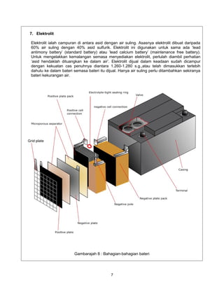 7. Elektrolit

Elektrolit ialah campuran di antara asid dengan air suling. Asasnya elektrolit dibuat daripada
60% air suling dengan 40% asid sulfurik. Elektrolit ini digunakan untuk sama ada ‘lead
antimony battery’ (standard battery) atau ‘lead calcium battery’ (maintenance free battery).
Untuk mengelakkan kemalangan semasa menyediakan elektrolit, perlulah diambil perhatian
‘asid hendaklah dituangkan ke dalam air’. Elektrolit dijual dalam keadaan sudah dicampur
dengan kekuatan cas penuhnya diantara 1.260-1.280 s.g.,atau telah dimasukkan terlebih
dahulu ke dalam bateri semasa bateri itu dijual. Hanya air suling perlu ditambahkan sekiranya
bateri kekurangan air.




                        Gambarajah 8 : Bahagian-bahagian bateri




                                            7
 