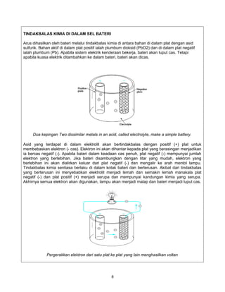 TINDAKBALAS KIMIA DI DALAM SEL BATERI

Arus dihasilkan oleh bateri melalui tindakbalas kimia di antara bahan di dalam plat dengan asid
sulfurik. Bahan aktif di dalam plat positif ialah plumbum dioksid (PbO2) dan di dalam plat negatif
ialah plumbum (Pb). Apabila sistem elektrik kenderaan bekerja, bateri akan luput cas. Tetapi
apabila kuasa elektrik ditambahkan ke dalam bateri, bateri akan dicas.




     Dua kepingan Two dissimilar metals in an acid, called electrolyte, make a simple battery.

Asid yang terdapat di dalam elektrolit akan bertindakbalas dengan positif (+) plat untuk
membebaskan elektron (- cas). Elektron ini akan dihantar kepada plat yang berasingan menjadikan
ia bercas negatif (-). Apabila bateri dalam keadaan cas penuh, plat negatif (-) mempunyai jumlah
elektron yang berlebihan. Jika bateri disambungkan dengan litar yang mudah, elektron yang
berlebihan ini akan dialirkan keluar dari plat negatif (-) dan mengalir ke arah mentol lampu.
Tindakbalas kimia sentiasa berlaku di dalam kotak bateri dan berterusan. Akibat dari tindakbalas
yang berterusan ini menyebabkan elektrolit menjadi lemah dan semakin lemah manakala plat
negatif (-) dan plat positif (+) menjadi serupa dan mempunyai kandungan kimia yang serupa.
Akhirnya semua elektron akan digunakan, lampu akan menjadi malap dan bateri menjadi luput cas.




             Pergerakkan elektron dari satu plat ke plat yang lain menghasilkan voltan




                                                  8
 