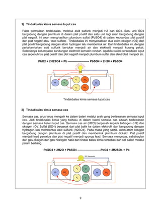 1) Tindakbalas kimia semasa luput cas

Pada permulaan tindakbalas, molekul asid sulfurik menjadi H2 dan SO4. Satu unit SO4
bergabung dengan plumbum di dalam plat positif dan satu unit lagi akan bergabung dengan
plat negatif. Ini akan menghasilkan plumbum sulfat (PbSO4) di dalam kedua-dua plat positif
dan plat negatif atau ‘lead sulfate’. Tindakbalas ini menyebabkan dua atom oksigen (O2) dari
plat positif bergabung dengan atom hydrogen lalu membentuk air. Dari tindakbalas ini, dengan
perlahan-lahan asid sulfurik bertukar menjadi air dan elektrolit menjadi kurang pekat.
Seterusnya ketumpatan kandungan elektrolit semakin rendah. Apabila bateri berkeadaan luput
cas sepenuhnya plat positif dan plat negatif menjadi plumbum sulfat dan elektrolait menjadi air.

            PbO2 + 2H2SO4 + Pb ---------------------- PbSO4 + 2H20 + PbSO4




                                Tindakbalas kimia semasa luput cas


2) Tindakbalas kimia semasa cas

Semasa cas, arus terus mengalir ke dalam bateri melalui arah yang berlawanan semasa luput
cas. Jadi tindakbalas kimia yang berlaku di dalam bateri semasa cas adalah berlawanan
dengan semasa bateri luput cas. Semasa cas air (H2O) berpecah kepada hidrogen (H2) dan
oksigen (O). Sulfat (SO4) bergerak dari plat balik ke dalam elektrolit dan bergabung dengan
hydrogen lalu membentuk asid sulfurik (H2SO4). Pada masa yang sama, atom-atom oksigen
bergabung dengan plumbum di plat positif dan membentuk plumbum dioksid. Plat positif
menjadi lead peroxide dan plat negatif menjadi spongy lead. Semasa mengecas, sebahagian
dari gas oksigen dan gas hidrogen hasil dari tindak balas kimia terbebas dari sel bateri melalui
palam berliang.

                PbSO4 + 2H2O + PbSO4 ------------------------PbO2 + 2H2SO4 + Pb




                                             9
 