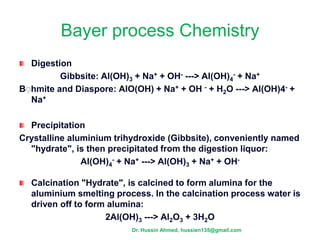 Bayer process Chemistry
Digestion
Gibbsite: Al(OH)3 + Na+ + OH- ---> Al(OH)4
- + Na+
Bِ hmite and Diaspore: AlO(OH) + Na+ + OH - + H2O ---> Al(OH)4- +
Na+
Precipitation
Crystalline aluminium trihydroxide (Gibbsite), conveniently named
"hydrate", is then precipitated from the digestion liquor:
Al(OH)4
- + Na+ ---> Al(OH)3 + Na+ + OH-
Calcination "Hydrate", is calcined to form alumina for the
aluminium smelting process. In the calcination process water is
driven off to form alumina:
2Al(OH)3 ---> Al2O3 + 3H2O
Dr. Hussin Ahmed, hussien135@gmail.com
 