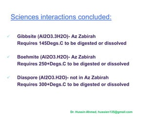  Gibbsite (Al2O3.3H2O)- Az Zabirah
Requires 145Degs.C to be digested or dissolved
 Boehmite (Al2O3.H2O)- Az Zabirah
Requires 250+Degs.C to be digested or dissolved
 Diaspore (Al2O3.H2O)- not in Az Zabirah
Requires 300+Degs.C to be digested or dissolved
Sciences interactions concluded:
Dr. Hussin Ahmed, hussien135@gmail.com
 