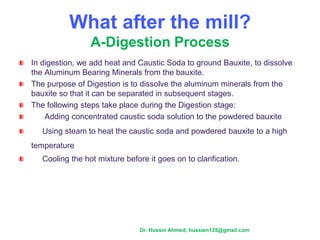 What after the mill?
A-Digestion Process
In digestion, we add heat and Caustic Soda to ground Bauxite, to dissolve
the Aluminum Bearing Minerals from the bauxite.
The purpose of Digestion is to dissolve the aluminum minerals from the
bauxite so that it can be separated in subsequent stages.
The following steps take place during the Digestion stage:
Adding concentrated caustic soda solution to the powdered bauxite
Using steam to heat the caustic soda and powdered bauxite to a high
temperature
Cooling the hot mixture before it goes on to clarification.
Dr. Hussin Ahmed, hussien135@gmail.com
 
