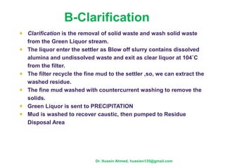 B-Clarification
Clarification is the removal of solid waste and wash solid waste
from the Green Liquor stream.
The liquor enter the settler as Blow off slurry contains dissolved
alumina and undissolved waste and exit as clear liquor at 104˚C
from the filter.
The filter recycle the fine mud to the settler ,so, we can extract the
washed residue.
The fine mud washed with countercurrent washing to remove the
solids.
Green Liquor is sent to PRECIPITATION
Mud is washed to recover caustic, then pumped to Residue
Disposal Area
Dr. Hussin Ahmed, hussien135@gmail.com
 