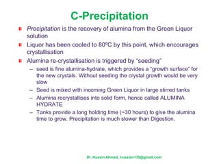 C-Precipitation
Precipitation is the recovery of alumina from the Green Liquor
solution
Liquor has been cooled to 80ºC by this point, which encourages
crystallisation
Alumina re-crystallisation is triggered by “seeding”
– seed is fine alumina-hydrate, which provides a “growth surface” for
the new crystals. Without seeding the crystal growth would be very
slow
– Seed is mixed with incoming Green Liquor in large stirred tanks
– Alumina recrystallises into solid form, hence called ALUMINA
HYDRATE
– Tanks provide a long holding time (~30 hours) to give the alumina
time to grow. Precipitation is much slower than Digestion.
Dr. Hussin Ahmed, hussien135@gmail.com
 