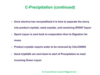 C-Precipitation (continued)
– Once alumina has recrystallised it is time to separate the slurry
into product crystals, seed crystals, and remaining SPENT liquor
– Spent Liquor is sent back to evaporation then to Digestion for
reuse.
– Product crystals require water to be removed by CALCINING
– Seed crystals are sent back to start of Precipitation to meet
incoming Green Liquor
Dr. Hussin Ahmed, hussien135@gmail.com
 