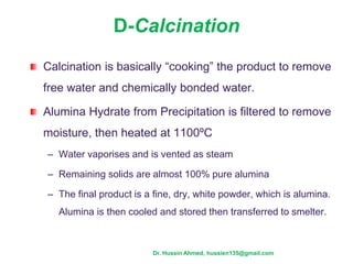 D-Calcination
Calcination is basically “cooking” the product to remove
free water and chemically bonded water.
Alumina Hydrate from Precipitation is filtered to remove
moisture, then heated at 1100ºC
– Water vaporises and is vented as steam
– Remaining solids are almost 100% pure alumina
– The final product is a fine, dry, white powder, which is alumina.
Alumina is then cooled and stored then transferred to smelter.
Dr. Hussin Ahmed, hussien135@gmail.com
 